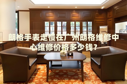 朗格手表走慢在廣州朗格維修中心維修價格多少錢？