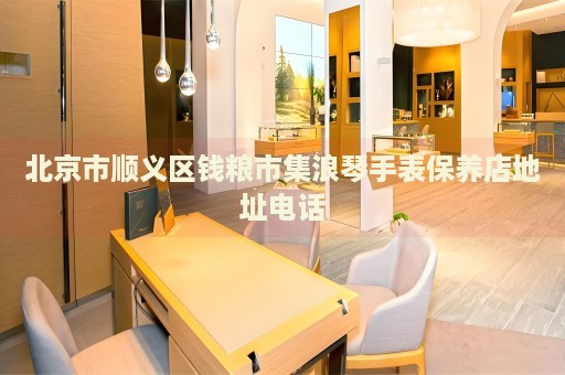 北京市順義區(qū)錢糧市集浪琴手表保養(yǎng)店地址電話