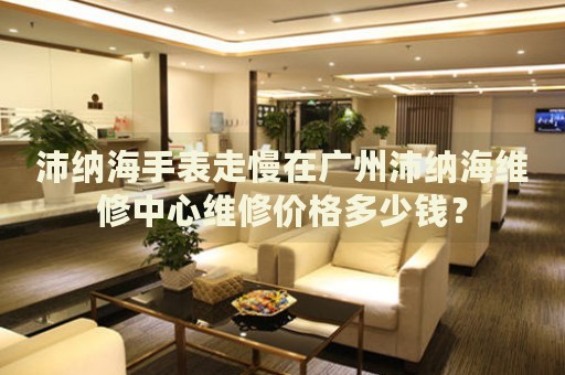 沛納海手表走慢在廣州沛納海維修中心維修價格多少錢？