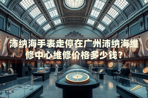 沛納海手表走停在廣州沛納海維修中心維修價格多少錢？
