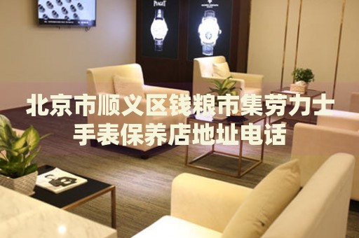 北京市順義區(qū)錢糧市集勞力士手表保養(yǎng)店地址電話