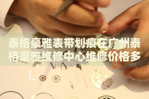 泰格豪雅表帶劃痕在廣州泰格豪雅維修中心維修價格多少錢？