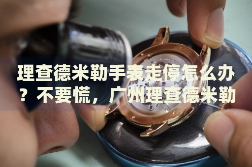 理查德米勒手表走停怎么辦？不要慌，廣州理查德米勒手表維修中心來幫忙