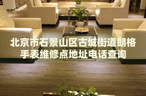 北京市石景山區(qū)古城街道朗格手表維修點(diǎn)地址電話查詢