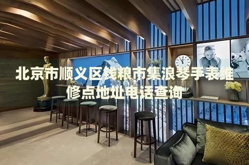 北京市順義區(qū)錢糧市集浪琴手表維修點(diǎn)地址電話查詢