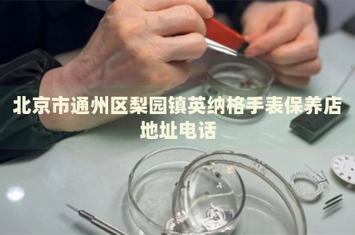 北京市通州區(qū)梨園鎮(zhèn)英納格手表保養(yǎng)店地址電話(huà)