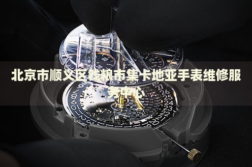 北京市順義區(qū)錢糧市集卡地亞手表維修服務(wù)中心