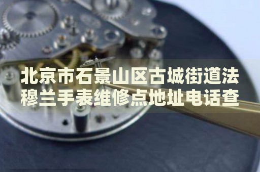 北京市石景山區(qū)古城街道法穆蘭手表維修點地址電話查詢