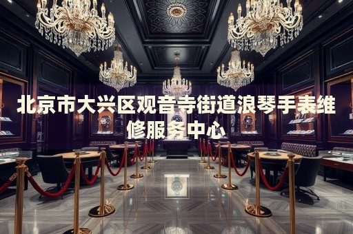 北京市大興區(qū)觀音寺街道浪琴手表維修服務(wù)中心