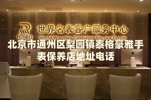 北京市通州區(qū)梨園鎮(zhèn)泰格豪雅手表保養(yǎng)店地址電話
