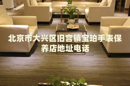 北京市大興區(qū)舊宮鎮(zhèn)寶珀手表保養(yǎng)店地址電話