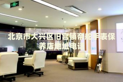 北京市大興區(qū)舊宮鎮(zhèn)帝舵手表保養(yǎng)店地址電話