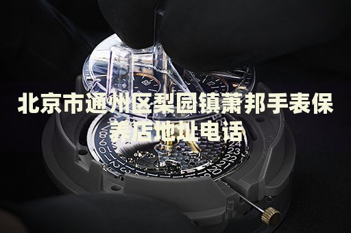 北京市通州區(qū)梨園鎮(zhèn)蕭邦手表保養(yǎng)店地址電話