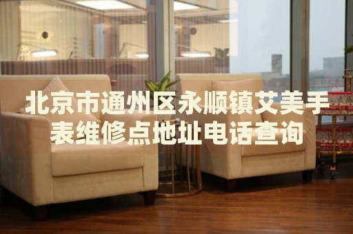 北京市通州區(qū)永順鎮(zhèn)艾美手表維修點(diǎn)地址電話查詢
