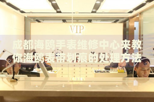 成都海鷗手表維修中心來教你海鷗表帶劃痕的處理方法都有哪些？
