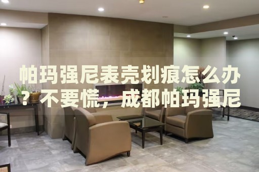 帕瑪強(qiáng)尼表殼劃痕怎么辦？不要慌，成都帕瑪強(qiáng)尼手表維修中心來幫忙