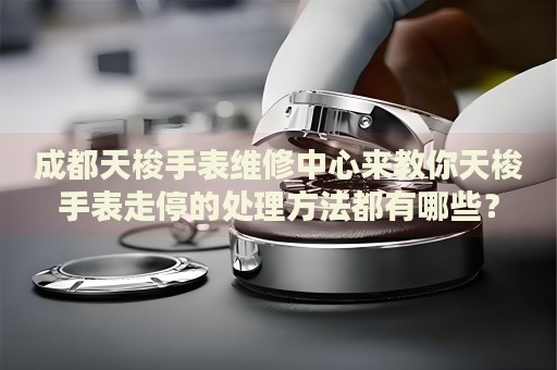 成都天梭手表維修中心來教你天梭手表走停的處理方法都有哪些？