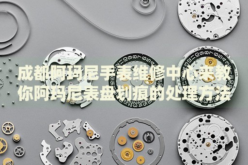 成都阿瑪尼手表維修中心來教你阿瑪尼表盤劃痕的處理方法都有哪些？