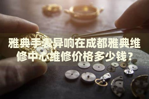 雅典手表異響在成都雅典維修中心維修價格多少錢？