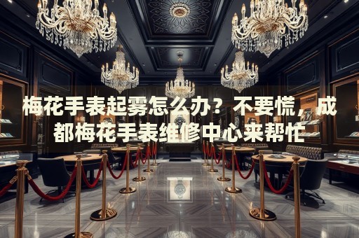 梅花手表起霧怎么辦？不要慌，成都梅花手表維修中心來幫忙