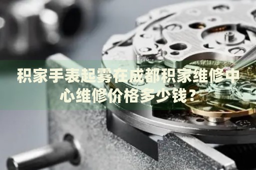 積家手表起霧在成都積家維修中心維修價格多少錢？