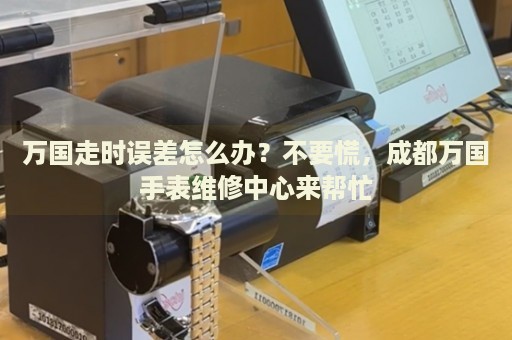 萬國走時誤差怎么辦？不要慌，成都萬國手表維修中心來幫忙