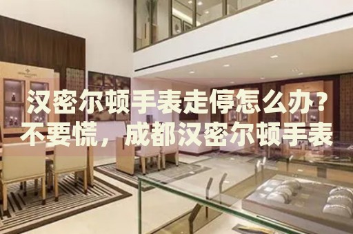 漢密爾頓手表走停怎么辦？不要慌，成都漢密爾頓手表維修中心來幫忙