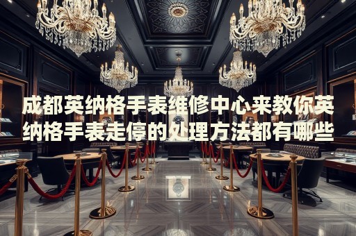 成都英納格手表維修中心來教你英納格手表走停的處理方法都有哪些？