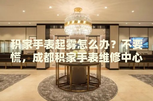 積家手表起霧怎么辦？不要慌，成都積家手表維修中心來幫忙