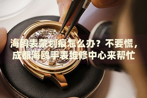 海鷗表蒙劃痕怎么辦？不要慌，成都海鷗手表維修中心來幫忙
