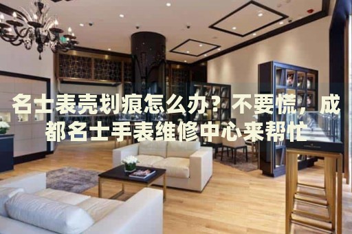 名士表殼劃痕怎么辦？不要慌，成都名士手表維修中心來幫忙
