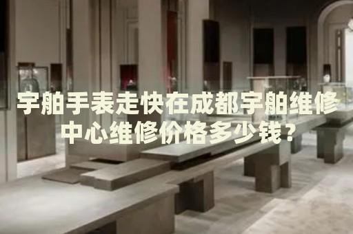 宇舶手表走快在成都宇舶維修中心維修價(jià)格多少錢？