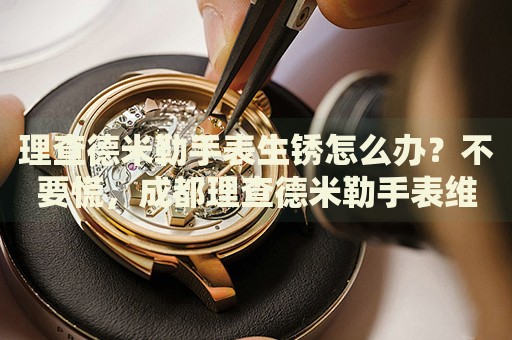 理查德米勒手表生銹怎么辦？不要慌，成都理查德米勒手表維修中心來幫忙