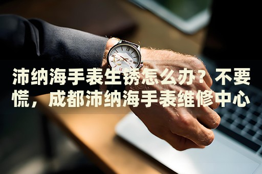 沛納海手表生銹怎么辦？不要慌，成都沛納海手表維修中心來幫忙