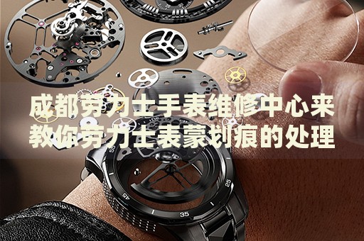 成都勞力士手表維修中心來教你勞力士表蒙劃痕的處理方法都有哪些？