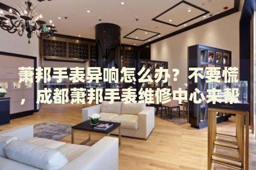 蕭邦手表異響怎么辦？不要慌，成都蕭邦手表維修中心來幫忙