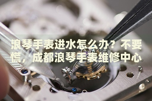 浪琴手表進(jìn)水怎么辦？不要慌，成都浪琴手表維修中心來幫忙