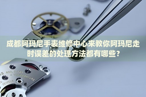 成都阿瑪尼手表維修中心來教你阿瑪尼走時(shí)誤差的處理方法都有哪些？