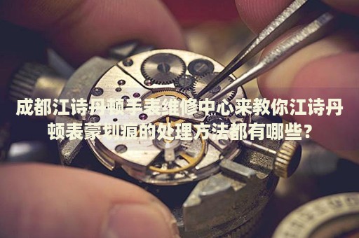 成都江詩丹頓手表維修中心來教你江詩丹頓表蒙劃痕的處理方法都有哪些？