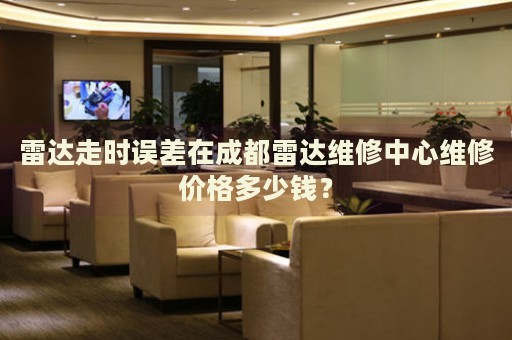 雷達走時誤差在成都雷達維修中心維修價格多少錢？