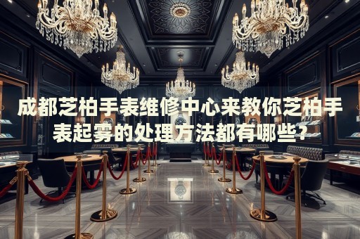 成都芝柏手表維修中心來教你芝柏手表起霧的處理方法都有哪些？