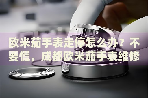 歐米茄手表走停怎么辦？不要慌，成都歐米茄手表維修中心來幫忙