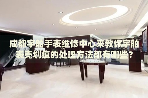 成都宇舶手表維修中心來教你宇舶表殼劃痕的處理方法都有哪些？