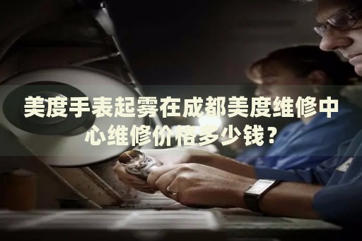 美度手表起霧在成都美度維修中心維修價(jià)格多少錢(qián)？