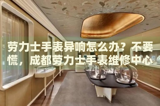 勞力士手表異響怎么辦？不要慌，成都勞力士手表維修中心來幫忙