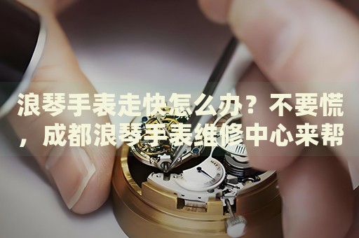 浪琴手表走快怎么辦？不要慌，成都浪琴手表維修中心來幫忙