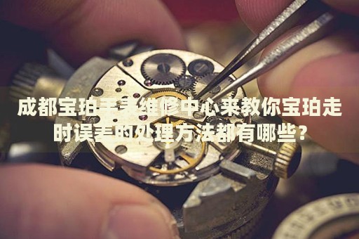 成都寶珀手表維修中心來教你寶珀走時(shí)誤差的處理方法都有哪些？