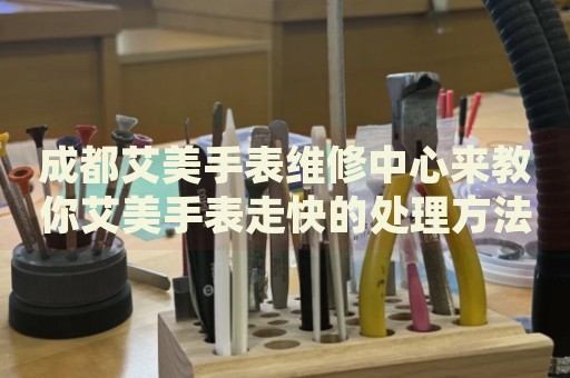 成都艾美手表維修中心來教你艾美手表走快的處理方法都有哪些？