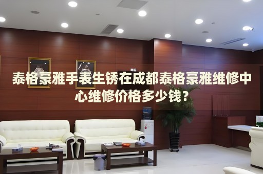 泰格豪雅手表生銹在成都泰格豪雅維修中心維修價(jià)格多少錢？