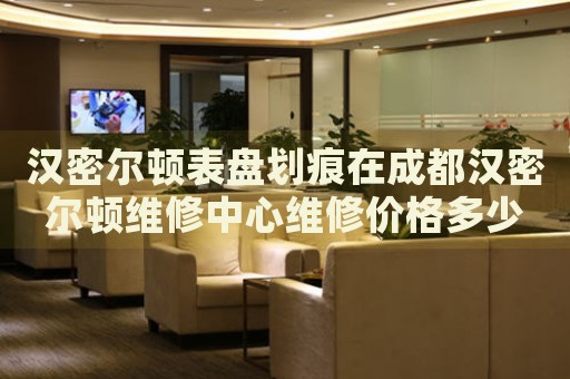 漢密爾頓表盤劃痕在成都漢密爾頓維修中心維修價(jià)格多少錢？
